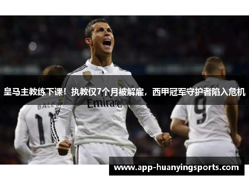 皇马主教练下课！执教仅7个月被解雇，西甲冠军守护者陷入危机